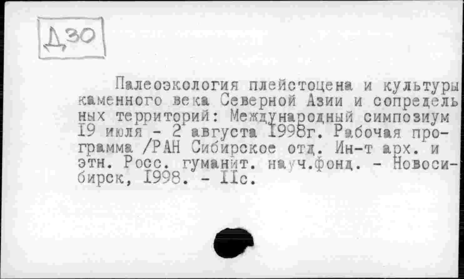 ﻿Палеоэкология плейстоцена и культуры каменного века Северной Азии и сопредель ных территорий: Международный симпозиум 19 июля" - 2 августа 1998г. Рабочая программа /РАН Сибирское отд. Ин-т арх. и этн. Росс, гуманит. на'/ч.фонд. - Новосибирск, 1998. - 11с.